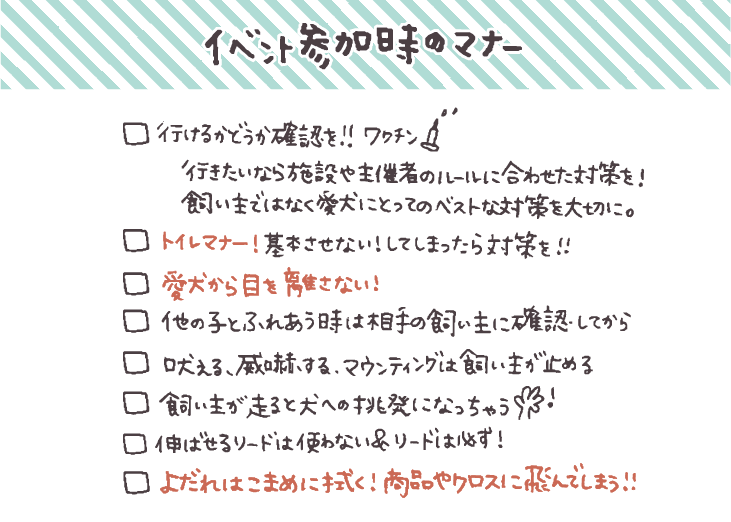 - [ ]  行けるかどうか利用施設やイベントに確認して対策を
    
    行きたいなら施設や主催者のルールに合わせた対策を！飼い主目線ではなく、愛犬にとってベストな方法をしっかり考えることが大事
    
- [ ]  愛犬から目を離さない！
- [ ]  吠える、威嚇する、マウンティング行為は飼い主が止めてトラブル予防
- [ ]  [トイレマナー！基本させない！してしまったらしっかり対策を！](https://hello-friendsbull.com/240907-2/)
- [ ]  伸ばせるリードは使わない！＆リードは必ずつける
- [ ]  他の子とふれあうときには相手の飼い主に確認してから
- [ ]  飼い主が走る行為は犬への挑発行為になるので避ける
- [ ]  よだれはこまめに拭く！商品に飛んでしまうことも