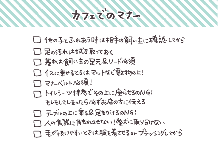 - [ ]  他の子とふれあうときには相手の飼い主に確認してから
- [ ]  足の汚れは拭き取っておく
- [ ]  基本は飼い主の足元でリードをつけて
- [ ]  椅子に乗せる場合はカフェマットなど敷物の上に座らせる
- [ ]  マナーベルト必須！トイレシーツを持参してその上に座らせるのもNG＆もしもしてしまったら必ずお店の方に伝える
- [ ]  テーブルの上に乗ることやテーブルに足をかける、人の食器に触れさせるのは絶対NG！愛犬に取り分けないで
- [ ]  毛が抜けやすいときなどは服を着せて毛が飛び散るのを防ぐ or ブラッシングしてから