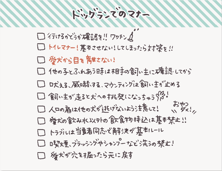 - [ ]  行けるかどうか利用施設やイベントに確認して対策を
- [ ]  愛犬から目を離さない！
- [ ]  吠える、威嚇する、マウンティング行為は飼い主が止めてトラブル予防
- [ ]  [トイレマナー！基本させない！してしまったらしっかり対策を！](https://hello-friendsbull.com/240907-2/)
- [ ]  他の子とふれあうときには相手の飼い主に確認してから
- [ ]  飼い主が走る行為は犬への挑発行為になるので避ける！
- [ ]  入口の扉は他の犬が逃げないように注意して！
- [ ]  愛犬の飲み水以外の飲食物持ち込みは基本禁止
- [ ]  利用者同士のトラブルは当事者同士で解決が基本ルール
- [ ]  喫煙、ブラッシングやシャンプーなどで洗うなどの行為は禁止
- [ ]  愛犬が穴を掘ったら元に戻す