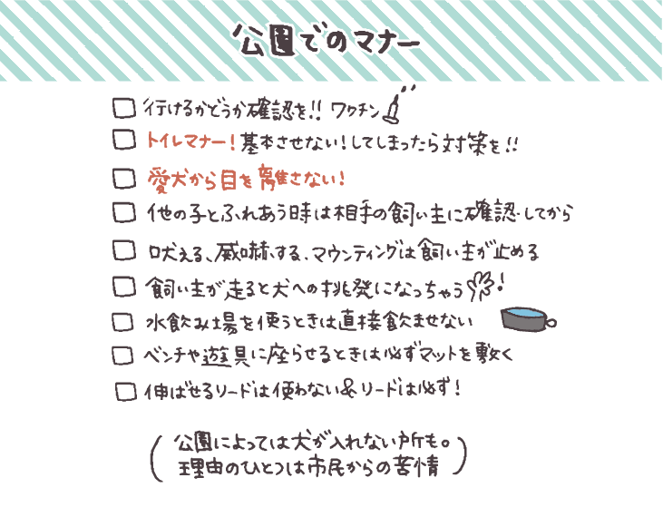 - [ ]  行けるかどうか利用施設やイベントに確認して対策を
- [ ]  愛犬から目を離さない！
- [ ]  吠える、威嚇する、マウンティング行為は飼い主が止めてトラブル予防
- [ ]  [トイレマナー！基本させない！してしまったらしっかり対策を！](https://hello-friendsbull.com/240907-2/)
- [ ]  人が多い場所で伸ばせるリードは使わない！＆リードは必ずつける
- [ ]  他の子とふれあうときには相手の飼い主に確認してから
- [ ]  飼い主が走る行為は犬への挑発行為になるので避ける
- [ ]  水飲み場を使うときは直接飲ませない
- [ ]  ベンチや遊具に座らせるときは必ずマットを敷く